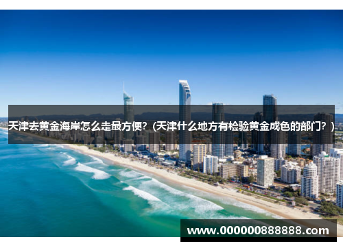 天津去黄金海岸怎么走最方便？(天津什么地方有检验黄金成色的部门？)
